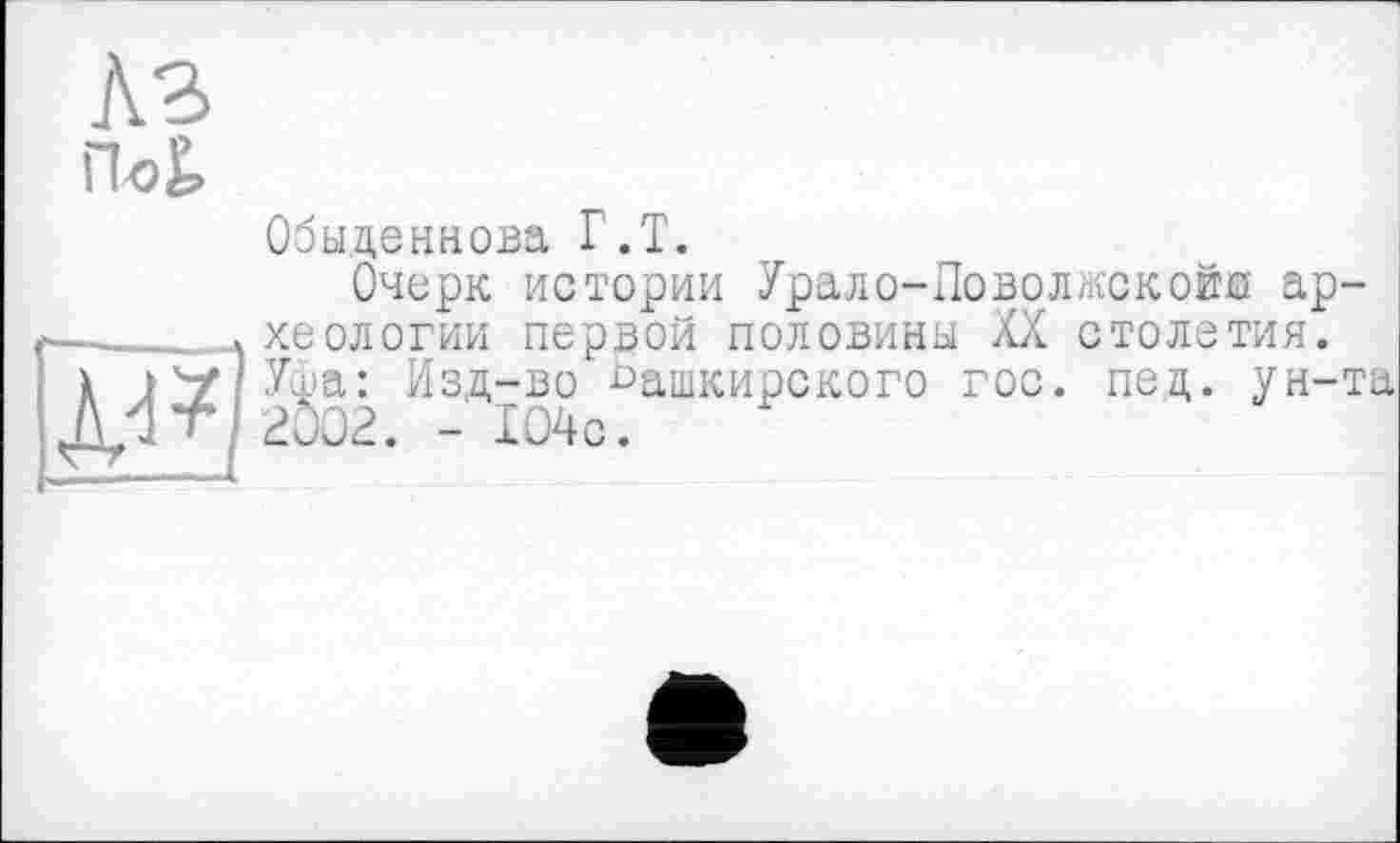 ﻿КЗ
По£
Обыденнова Г.Т.
Очерк истории Урало-Поволкекойо археологии первой половины XX столетия. Уфа: Изд-во башкирского гос. под. ун-та 2002. - 104с.
È3